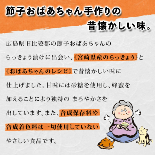 節子おばあちゃん手作りの昔懐かしい味。広島県旧比婆郡の節子おばあちゃんのらっきょう漬けにであい宮島県産のらっきょうと、おばあちゃんのレシピで昔懐かしい味に仕上げました。甘味には砂糖を使用し蜂蜜を加えることにより、独自のまろやかさを出しています。また合成保存料や合成着色料は一切使用していないやさしい食品です。